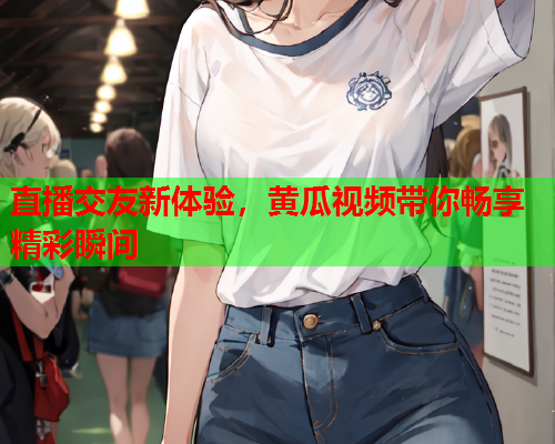 直播交友新体验，黄瓜视频带你畅享精彩瞬间