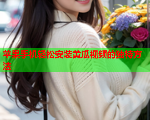 苹果手机轻松安装黄瓜视频的独特方法