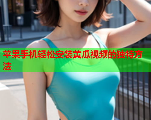 苹果手机轻松安装黄瓜视频的独特方法