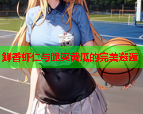 鲜香虾仁与脆爽黄瓜的完美邂逅