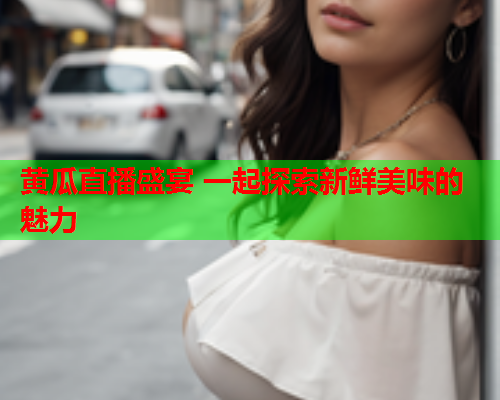 黄瓜直播盛宴 一起探索新鲜美味的魅力