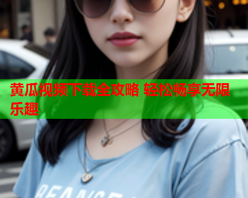 黄瓜视频下载全攻略 轻松畅享无限乐趣