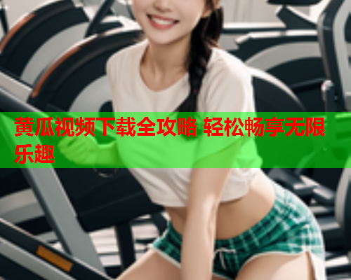 黄瓜视频下载全攻略 轻松畅享无限乐趣
