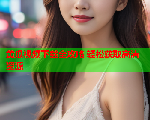 黄瓜视频下载全攻略 轻松获取高清资源