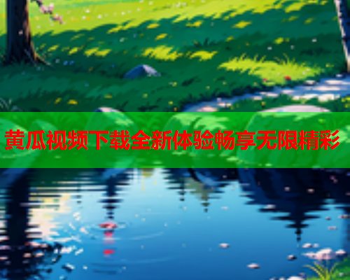 黄瓜视频下载全新体验畅享无限精彩