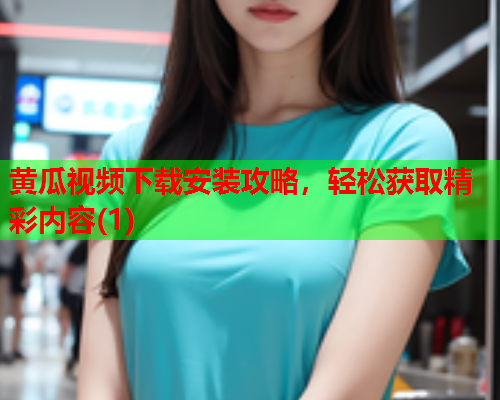 黄瓜视频下载安装攻略，轻松获取精彩内容(1)