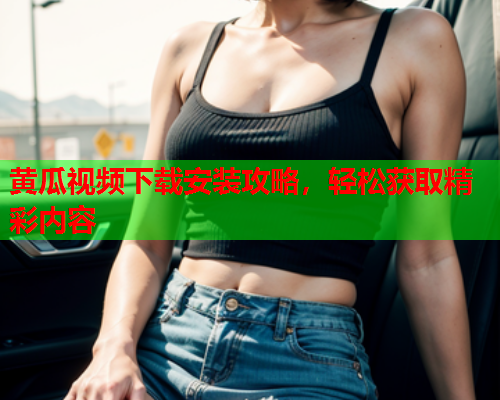 黄瓜视频下载安装攻略，轻松获取精彩内容