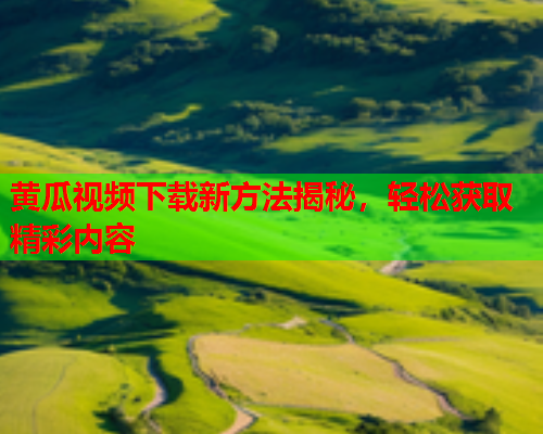 黄瓜视频下载新方法揭秘，轻松获取精彩内容