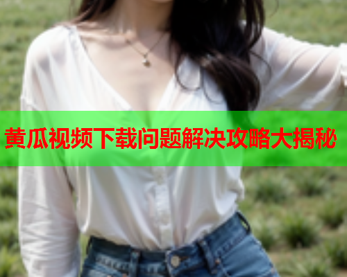 黄瓜视频下载问题解决攻略大揭秘