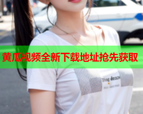 黄瓜视频全新下载地址抢先获取