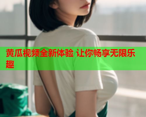 黄瓜视频全新体验 让你畅享无限乐趣