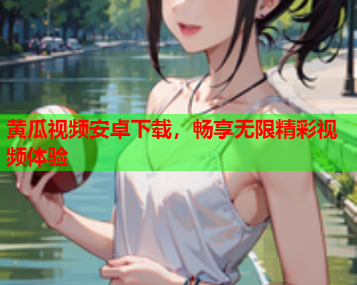 黄瓜视频安卓下载，畅享无限精彩视频体验