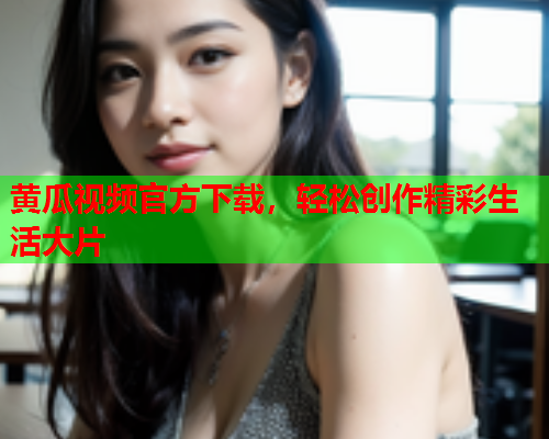 黄瓜视频官方下载，轻松创作精彩生活大片