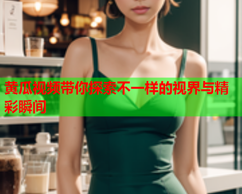 黄瓜视频带你探索不一样的视界与精彩瞬间