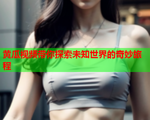 黄瓜视频带你探索未知世界的奇妙旅程