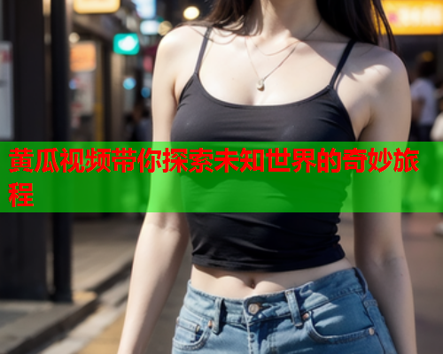 黄瓜视频带你探索未知世界的奇妙旅程