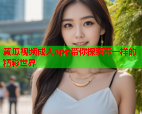 黄瓜视频成人app带你探索不一样的精彩世界