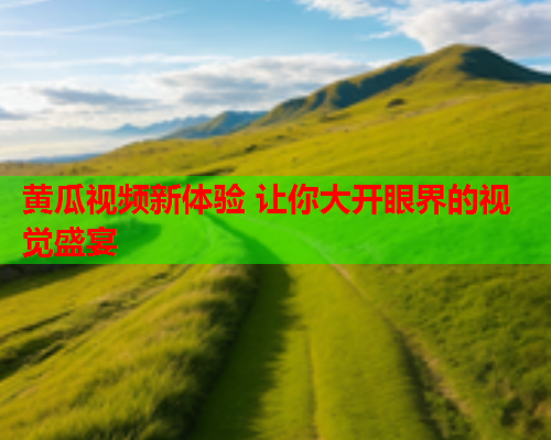 黄瓜视频新体验 让你大开眼界的视觉盛宴