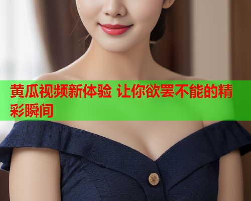 黄瓜视频新体验 让你欲罢不能的精彩瞬间