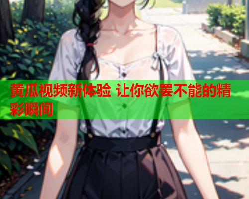 黄瓜视频新体验 让你欲罢不能的精彩瞬间