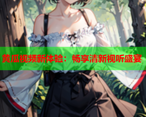 黄瓜视频新体验：畅享清新视听盛宴
