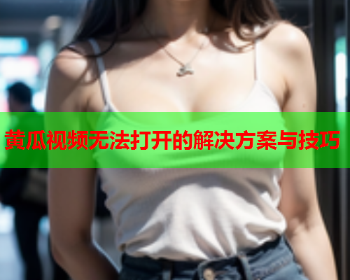 黄瓜视频无法打开的解决方案与技巧