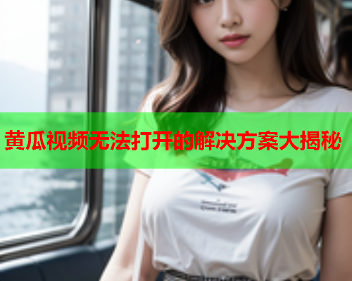 黄瓜视频无法打开的解决方案大揭秘