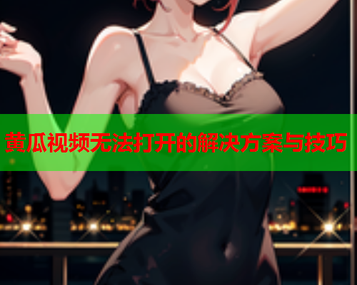 黄瓜视频无法打开的解决方案与技巧