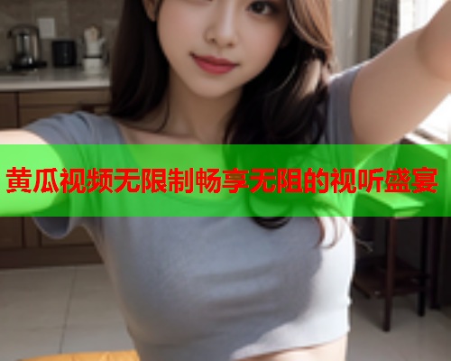 黄瓜视频无限制畅享无阻的视听盛宴