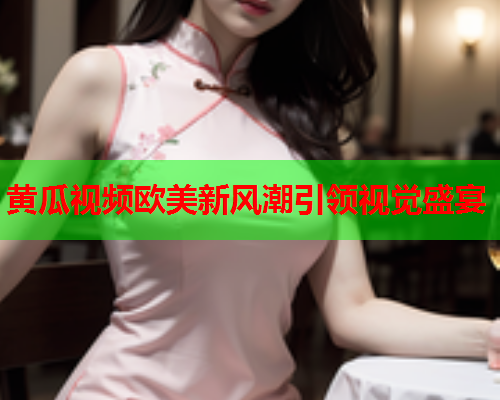 黄瓜视频欧美新风潮引领视觉盛宴