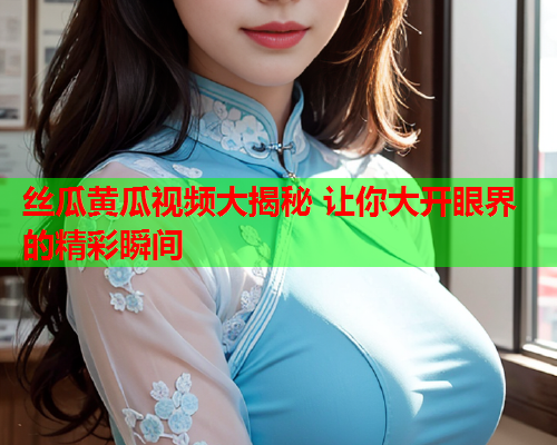 丝瓜黄瓜视频大揭秘 让你大开眼界的精彩瞬间