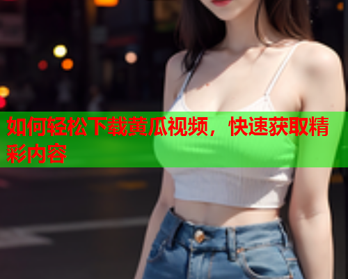如何轻松下载黄瓜视频，快速获取精彩内容
