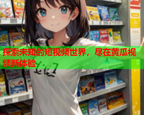 探索未知的短视频世界，尽在黄瓜视频新体验