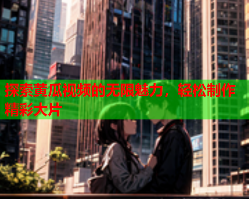 探索黄瓜视频的无限魅力，轻松制作精彩大片