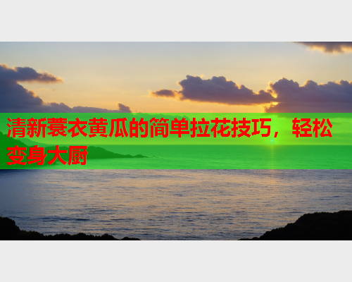 清新蓑衣黄瓜的简单拉花技巧，轻松变身大厨
