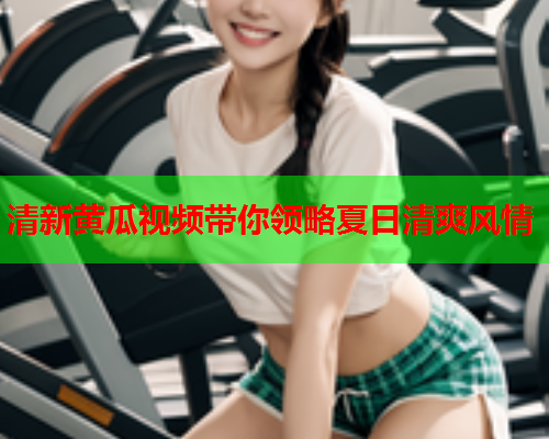 清新黄瓜视频带你领略夏日清爽风情