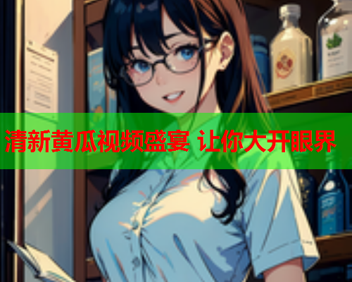 清新黄瓜视频盛宴 让你大开眼界
