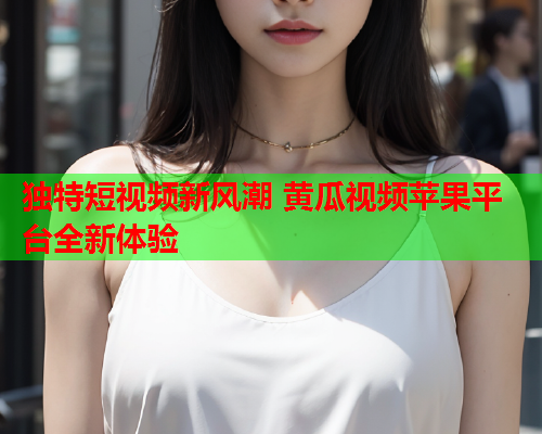 独特短视频新风潮 黄瓜视频苹果平台全新体验