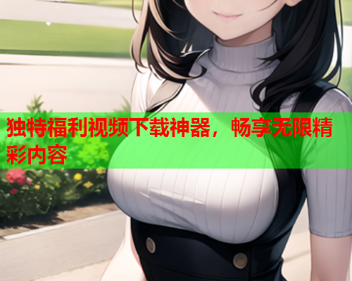 独特福利视频下载神器，畅享无限精彩内容
