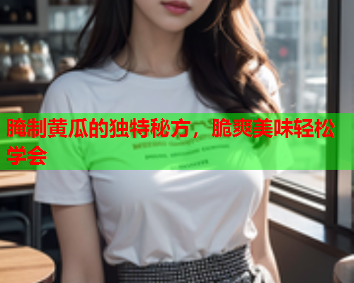 腌制黄瓜的独特秘方，脆爽美味轻松学会