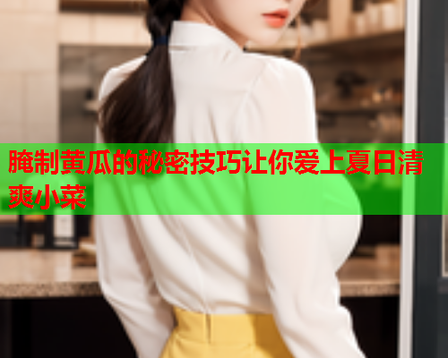 腌制黄瓜的秘密技巧让你爱上夏日清爽小菜