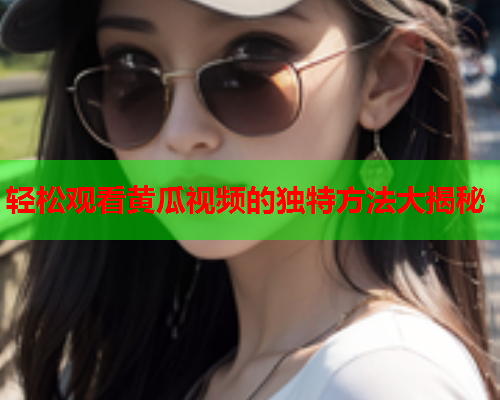 轻松观看黄瓜视频的独特方法大揭秘