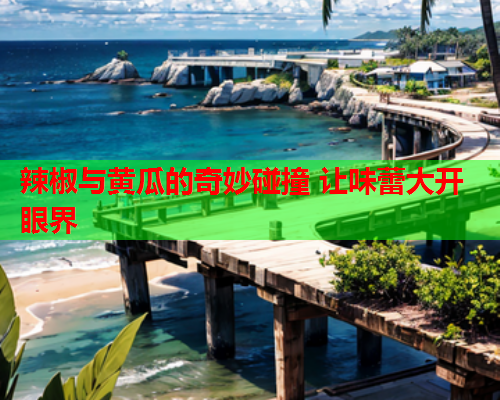 辣椒与黄瓜的奇妙碰撞 让味蕾大开眼界