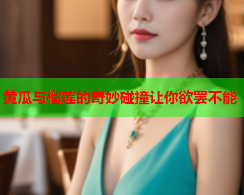 黄瓜与榴莲的奇妙碰撞让你欲罢不能