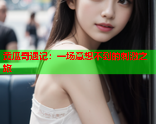 黄瓜奇遇记：一场意想不到的刺激之旅