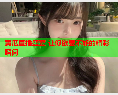 黄瓜直播盛宴 让你欲罢不能的精彩瞬间