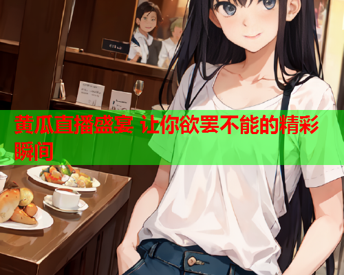 黄瓜直播盛宴 让你欲罢不能的精彩瞬间