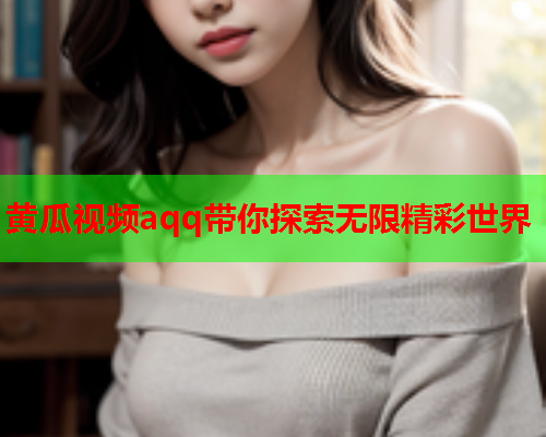 黄瓜视频aqq带你探索无限精彩世界