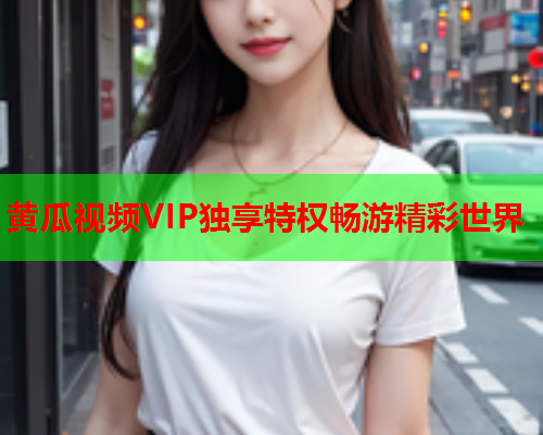 黄瓜视频VIP独享特权畅游精彩世界