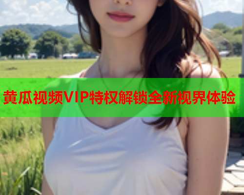 黄瓜视频VIP特权解锁全新视界体验